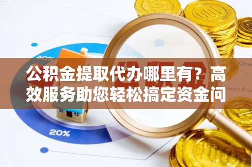 铜川公积金提取代办哪里有？高效服务助您轻松搞定资金问题