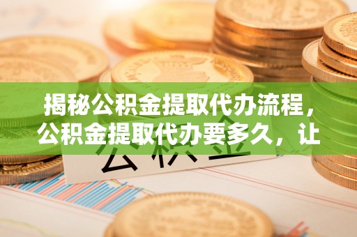 铜川揭秘公积金提取代办流程，公积金提取代办要多久，让你心中有数