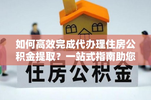 铜川如何高效完成代办理住房公积金提取？一站式指南助您轻松搞定
