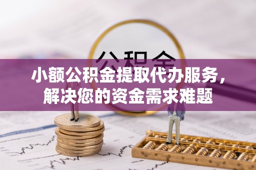 铜川小额公积金提取代办服务，解决您的资金需求难题