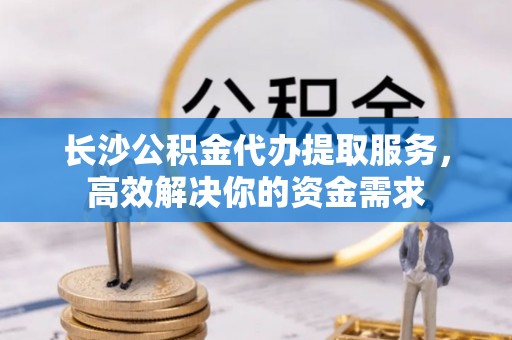 铜川长沙公积金代办提取服务，高效解决你的资金需求