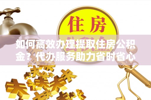 铜川如何高效办理提取住房公积金？代办服务助力省时省心