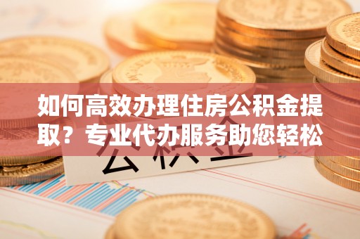 铜川如何高效办理住房公积金提取？专业代办服务助您轻松解决难题