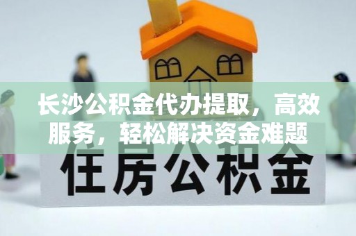 铜川长沙公积金代办提取，高效服务，轻松解决资金难题