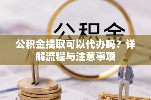 铜川公积金提取可以代办吗？详解流程与注意事项