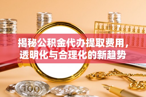 铜川揭秘公积金代办提取费用，透明化与合理化的新趋势