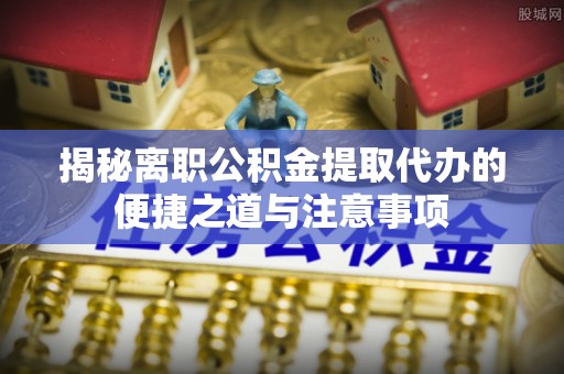 铜川揭秘离职公积金提取代办的便捷之道与注意事项