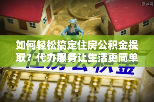铜川如何轻松搞定住房公积金提取？代办服务让生活更简单