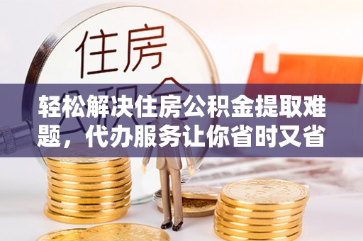 铜川轻松解决住房公积金提取难题，代办服务让你省时又省心