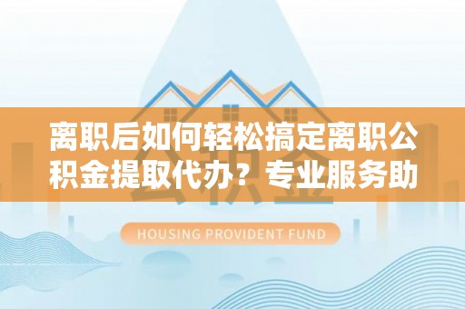 铜川离职后如何轻松搞定离职公积金提取代办？专业服务助你一臂之力